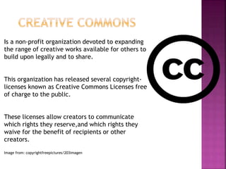 Is a non-profit organization devoted to expanding
the range of creative works available for others to
build upon legally and to share.
This organization has released several copyright-
licenses known as Creative Commons Licenses free
of charge to the public.
These licenses allow creators to communicate
which rights they reserve,and which rights they
waive for the benefit of recipients or other
creators.
Image from: copyrightfreepictures/203imagen
 