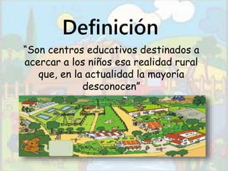Definición 
“Son centros educativos destinados a 
acercar a los niños esa realidad rural 
que, en la actualidad la mayoría 
desconocen” 
 