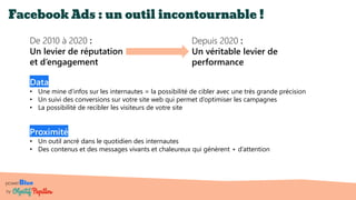 powerBlue
by
Facebook Ads : un outil incontournable !
Data
• Une mine d’infos sur les internautes = la possibilité de cibler avec une très grande précision
• Un suivi des conversions sur votre site web qui permet d’optimiser les campagnes
• La possibilité de recibler les visiteurs de votre site
De 2010 à 2020 :
Un levier de réputation
et d’engagement
Proximité
• Un outil ancré dans le quotidien des internautes
• Des contenus et des messages vivants et chaleureux qui génèrent + d’attention
Depuis 2020 :
Un véritable levier de
performance
 