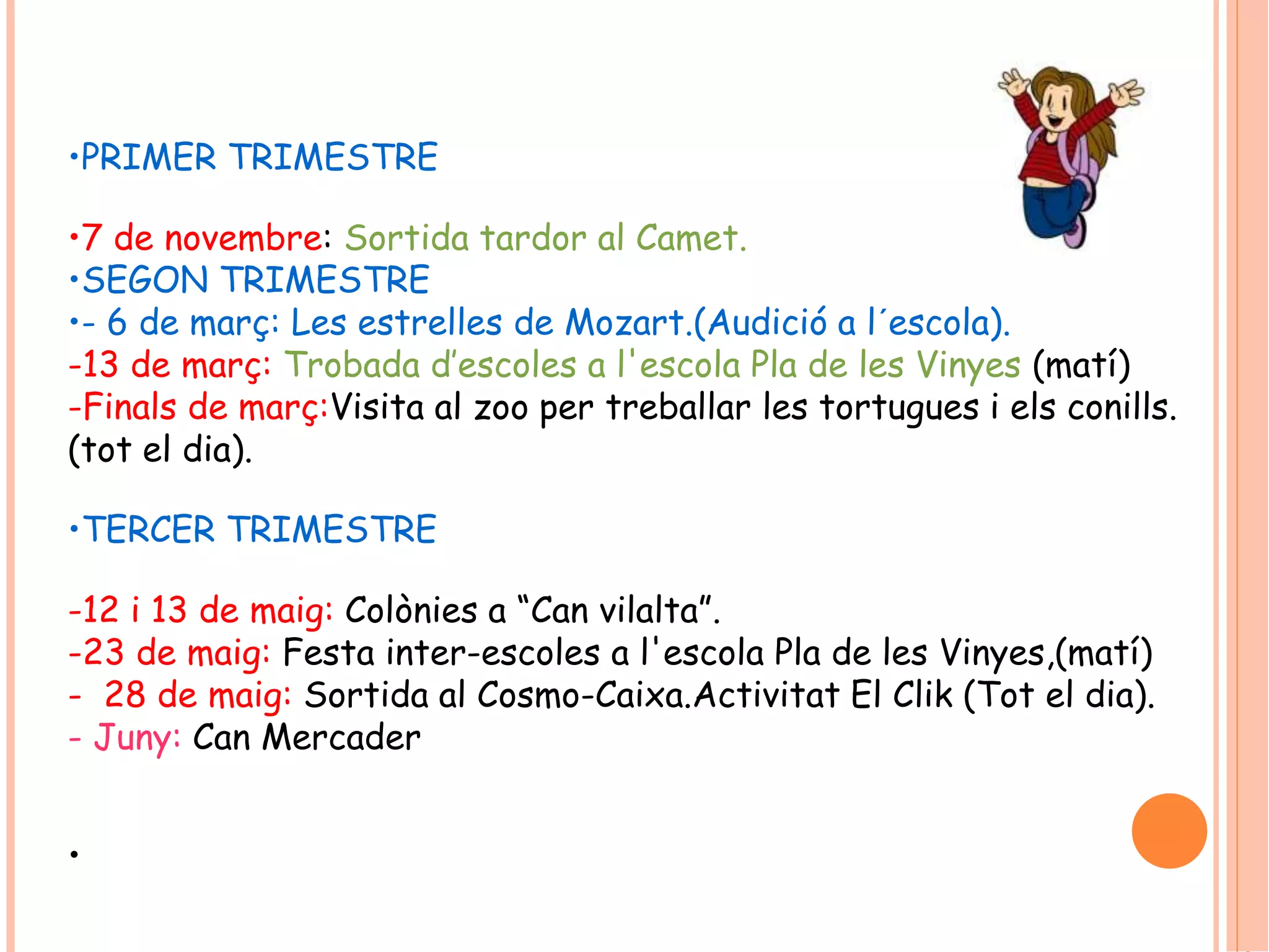 •PRIMER TRIMESTRE 
•7 de novembre: Sortida tardor al Camet. 
•SEGON TRIMESTRE 
•- 6 de març: Les estrelles de Mozart.(Audició a l´escola). 
-13 de març: Trobada d’escoles a l'escola Pla de les Vinyes (matí) 
-Finals de març:Visita al zoo per treballar les tortugues i els conills. 
(tot el dia). 
•TERCER TRIMESTRE 
-12 i 13 de maig: Colònies a “Can vilalta”. 
-23 de maig: Festa inter-escoles a l'escola Pla de les Vinyes,(matí) 
- 28 de maig: Sortida al Cosmo-Caixa.Activitat El Clik (Tot el dia). 
- Juny: Can Mercader 
• 
 
