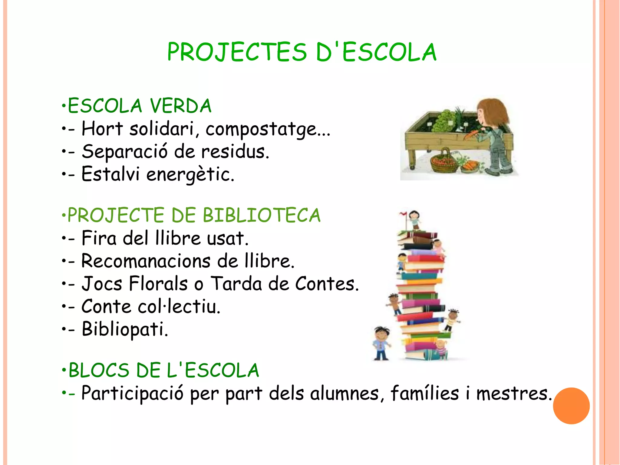PROJECTES D'ESCOLA 
•ESCOLA VERDA 
•- Hort solidari, compostatge... 
•- Separació de residus. 
•- Estalvi energètic. 
•PROJECTE DE BIBLIOTECA 
•- Fira del llibre usat. 
•- Recomanacions de llibre. 
•- Jocs Florals o Tarda de Contes. 
•- Conte col·lectiu. 
•- Bibliopati. 
•BLOCS DE L'ESCOLA 
•- Participació per part dels alumnes, famílies i mestres. 
 