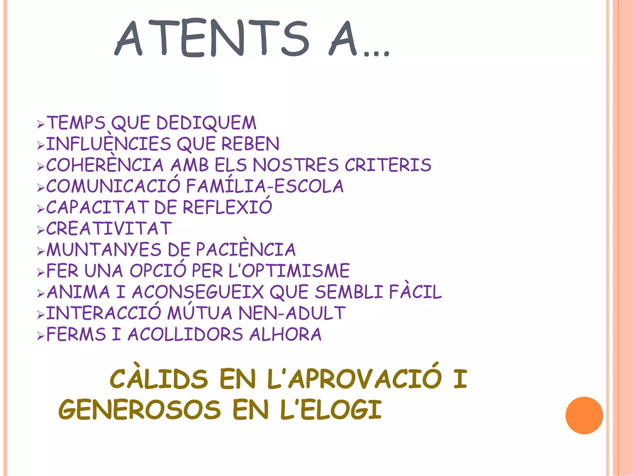 ATENTS A… 
TEMPS QUE DEDIQUEM 
INFLUÈNCIES QUE REBEN 
COHERÈNCIA AMB ELS NOSTRES CRITERIS 
COMUNICACIÓ FAMÍLIA-ESCOLA 
CAPACITAT DE REFLEXIÓ 
CREATIVITAT 
MUNTANYES DE PACIÈNCIA 
FER UNA OPCIÓ PER L’OPTIMISME 
ANIMA I ACONSEGUEIX QUE SEMBLI FÀCIL 
INTERACCIÓ MÚTUA NEN-ADULT 
FERMS I ACOLLIDORS ALHORA 
CÀLIDS EN L’APROVACIÓ I 
GENEROSOS EN L’ELOGI 
 