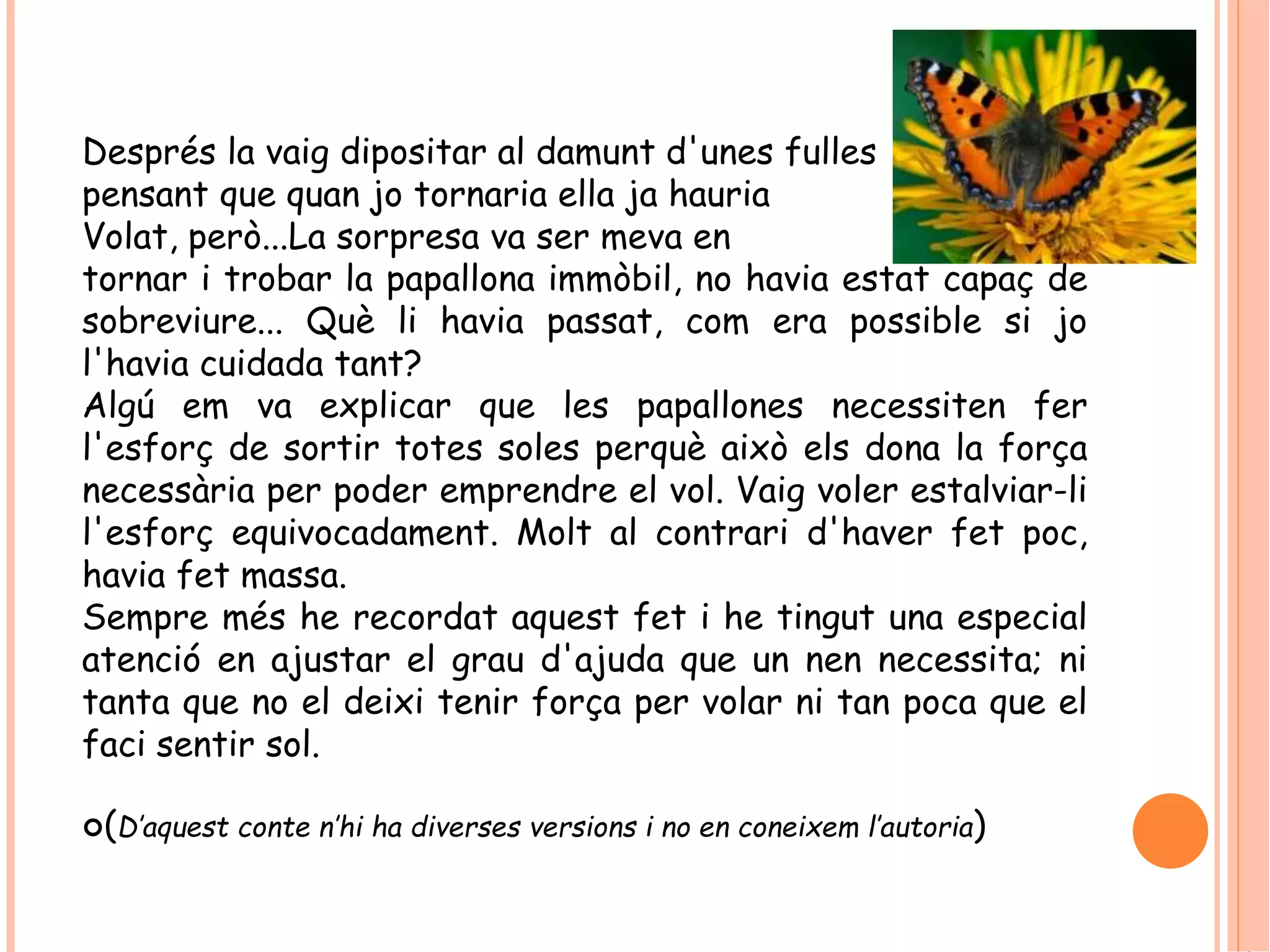 Després la vaig dipositar al damunt d'unes fulles 
pensant que quan jo tornaria ella ja hauria 
Volat, però...La sorpresa va ser meva en 
tornar i trobar la papallona immòbil, no havia estat capaç de 
sobreviure... Què li havia passat, com era possible si jo 
l'havia cuidada tant? 
Algú em va explicar que les papallones necessiten fer 
l'esforç de sortir totes soles perquè això els dona la força 
necessària per poder emprendre el vol. Vaig voler estalviar-li 
l'esforç equivocadament. Molt al contrari d'haver fet poc, 
havia fet massa. 
Sempre més he recordat aquest fet i he tingut una especial 
atenció en ajustar el grau d'ajuda que un nen necessita; ni 
tanta que no el deixi tenir força per volar ni tan poca que el 
faci sentir sol. 
(D’aquest conte n’hi ha diverses versions i no en coneixem l’autoria) 
 