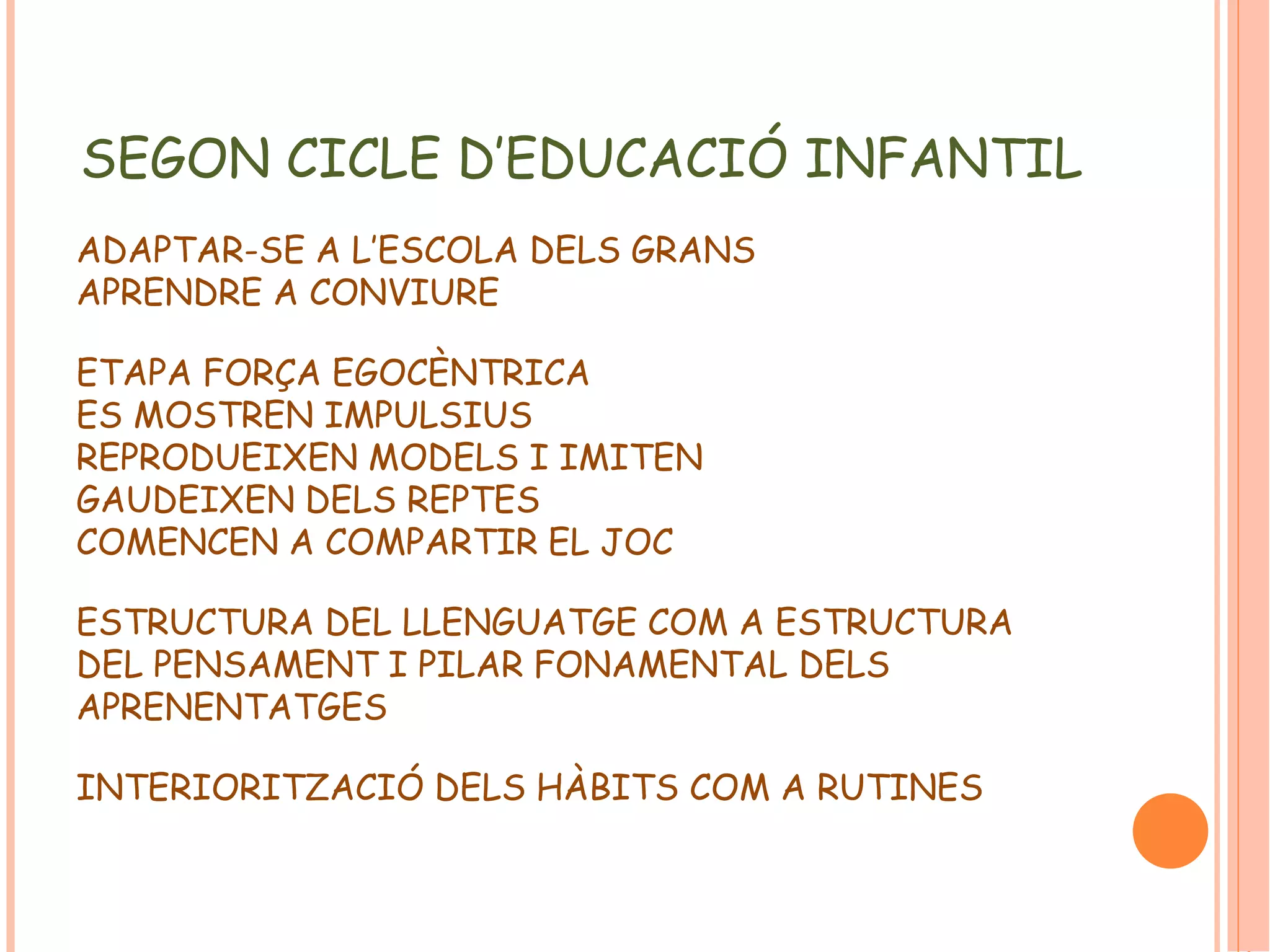 SEGON CICLE D’EDUCACIÓ INFANTIL 
ADAPTAR-SE A L’ESCOLA DELS GRANS 
APRENDRE A CONVIURE 
ETAPA FORÇA EGOCÈNTRICA 
ES MOSTREN IMPULSIUS 
REPRODUEIXEN MODELS I IMITEN 
GAUDEIXEN DELS REPTES 
COMENCEN A COMPARTIR EL JOC 
ESTRUCTURA DEL LLENGUATGE COM A ESTRUCTURA 
DEL PENSAMENT I PILAR FONAMENTAL DELS 
APRENENTATGES 
INTERIORITZACIÓ DELS HÀBITS COM A RUTINES 
 