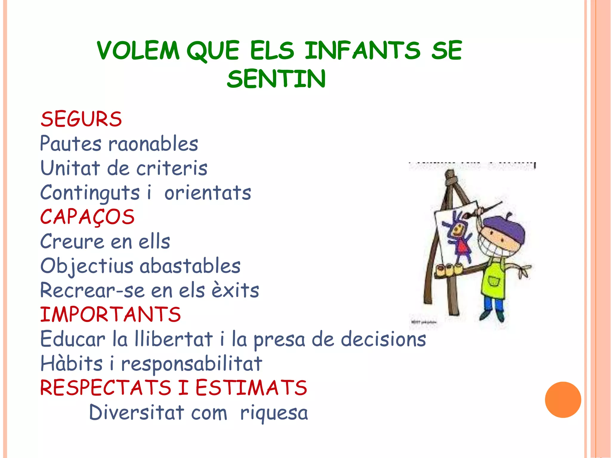 VOLEM QUE ELS INFANTS SE 
SENTIN 
SEGURS 
Pautes raonables 
Unitat de criteris 
Continguts i orientats 
CAPAÇOS 
Creure en ells 
Objectius abastables 
Recrear-se en els èxits 
IMPORTANTS 
Educar la llibertat i la presa de decisions 
Hàbits i responsabilitat 
RESPECTATS I ESTIMATS 
Diversitat com riquesa 
 