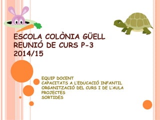 ESCOLA COLÒNIA GÜELL 
REUNIÓ DE CURS P-3 
2014/15 
EQUIP DOCENT 
CAPACITATS A L’EDUCACIÓ INFANTIL 
ORGANITZACIÓ DEL CURS I DE L’AULA 
PROJECTES 
SORTIDES 
 
