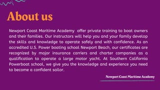 About us
Newport Coast Maritime Academy
Newport Coast Maritime Academy offer private training to boat owners
and their families. Our instructors will help you and your family develop
the skills and knowledge to operate safely and with confidence. As an
accredited U.S. Power boating school Newport Beach, our certificates are
recognized by major insurance carriers and charter companies as a
qualification to operate a large motor yacht. At Southern California
Powerboat school, we give you the knowledge and experience you need
to become a confident sailor.
 