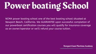 Power boating School
Newport Coast Maritime Academy
NCMA power boating school one of the best boating school situated at
Newport Beach, California. We?GUARANTEE?upon successful completion of
our powerboat certification courses you will qualify for insurance coverage
as an owner/operator or well refund your course tuition.
 
