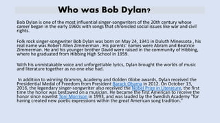Who was Bob Dylan?
Bob Dylan is one of the most influential singer-songwriters of the 20th century whose
career began in the early 1960s with songs that chronicled social issues like war and civil
rights.
Folk rock singer-songwriter Bob Dylan was born on May 24, 1941 in Duluth Minessota , his
real name was Robert Allen Zimmerman . His parents’ names were Abram and Beatrice
Zimmerman. He and his younger brother David were raised in the community of Hibbing,
where he graduated from Hibbing High School in 1959.
With his unmistakable voice and unforgettable lyrics, Dylan brought the worlds of music
and literature together as no one else had.
In addition to winning Grammy, Academy and Golden Globe awards, Dylan received the
Presidential Medal of Freedom from President Barack Obama in 2012. On October 13,
2016, the legendary singer-songwriter also received the Nobel Prize in Literature, the first
time the honor was bestowed on a musician. He became the first American to receive the
honor since novelist Toni Morrison in 1993, and was lauded by the Swedish Academy "for
having created new poetic expressions within the great American song tradition."
 