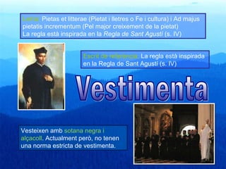 Lema: Pietas et litterae (Pietat i lletres o Fe i cultura) i Ad majus
pietatis incrementum (Pel major creixement de la pietat)
La regla està inspirada en la Regla de Sant Agustí (s. IV)


                       Escrit de referència: La regla està inspirada
                       en la Regla de Sant Agustí (s. IV)




Vesteixen amb sotana negra i
alçacoll. Actualment però, no tenen
una norma estricta de vestimenta.
 