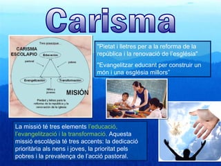 "Pietat i lletres per a la reforma de la
                               república i la renovació de l’església"
                               "Evangelitzar educant per construir un
                               món i una església millors”




La missió té tres elements l’educació,
l’evangelització i la transformació. Aquesta
missió escolàpia té tres accents: la dedicació
prioritària als nens i joves, la prioritat pels
pobres i la prevalença de l’acció pastoral.
 