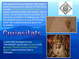 Amb gairebé 30 anys d'història, 396 metres
lineals de documents i gairebé 20.000 llibres
arxivats, l'Arxiu Provincial dels Escolapis
amaga material de gran valor històric obert a
tothom. El document d'arxiu més antic és un
manuscrit: la Crònica de Balaguer de 1700,
que recull la fundació de l'Escola Pia a la
ciutat i els incidents durant la guerra de
successió.




L’ordre dels escolapis té una
“hermandad” que fa una processó amb
la verge “Nuestra Señora del Dolor
Mayor” cada divendres Sant a
Granada.
 