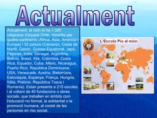 Actualment, al món hi ha 1.325
religiosos d'aquest Orde, repartits per
quatre continents (Àfrica, Àsia, Amèrica i
Europa) i 32 països (Camerún, Costa de
Marfil, Gabón, Guinea Equatorial, Japó,
Filipines, India, Senegal, Argentina,
Bolívia, Brasil, Xile, Colòmbia, Costa
Rica, Equador, Cuba, Mèxic, Nicaragua,
Puerto Rico, República Dominicana,
USA, Venezuela, Austria, Bielorrúsia,
Eslovaquia, Espanya, França, Hungria,
Itàlia, Polònia, República Txeca i
Rumania). Estan presents a 215 escoles
i al voltant de 40 fundacions o obres
socials, que treballen en àmbits com
l'educació no formal, la solidaritat o la
promoció humana, al costat de les
persones en risc social.
 