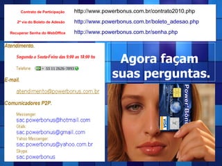 Agora façam  suas perguntas. http://www.powerbonus.com.br/contrato2010.php Contrato de Participação 2ª via do Boleto de Adesão Recuperar Senha do WebOffice http://www.powerbonus.com.br/senha.php http://www.powerbonus.com.br/boleto_adesao.php 