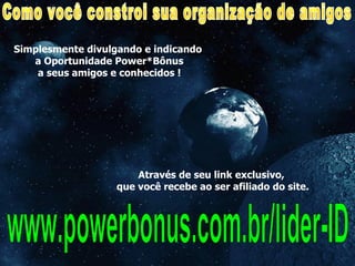 Simplesmente divulgando e indicando  a Oportunidade Power*Bônus a seus amigos e conhecidos ! www.powerbonus.com.br/lider-ID Como você constroi sua organização de amigos Através de seu link exclusivo,  que você recebe ao ser afiliado do site. 