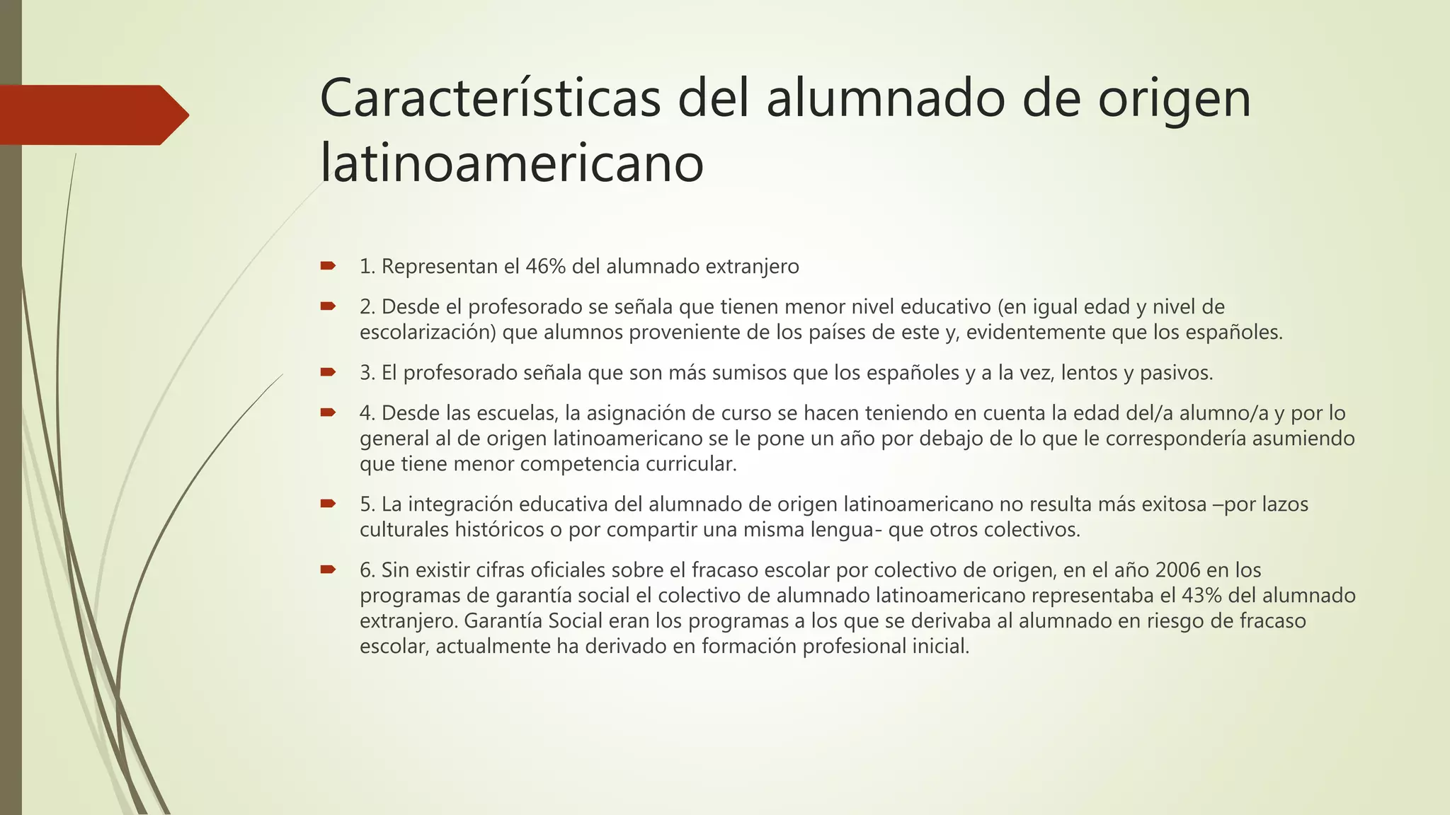 Características del alumnado de origen
latinoamericano
 1. Representan el 46% del alumnado extranjero
 2. Desde el profesorado se señala que tienen menor nivel educativo (en igual edad y nivel de
escolarización) que alumnos proveniente de los países de este y, evidentemente que los españoles.
 3. El profesorado señala que son más sumisos que los españoles y a la vez, lentos y pasivos.
 4. Desde las escuelas, la asignación de curso se hacen teniendo en cuenta la edad del/a alumno/a y por lo
general al de origen latinoamericano se le pone un año por debajo de lo que le correspondería asumiendo
que tiene menor competencia curricular.
 5. La integración educativa del alumnado de origen latinoamericano no resulta más exitosa –por lazos
culturales históricos o por compartir una misma lengua- que otros colectivos.
 6. Sin existir cifras oficiales sobre el fracaso escolar por colectivo de origen, en el año 2006 en los
programas de garantía social el colectivo de alumnado latinoamericano representaba el 43% del alumnado
extranjero. Garantía Social eran los programas a los que se derivaba al alumnado en riesgo de fracaso
escolar, actualmente ha derivado en formación profesional inicial.
 