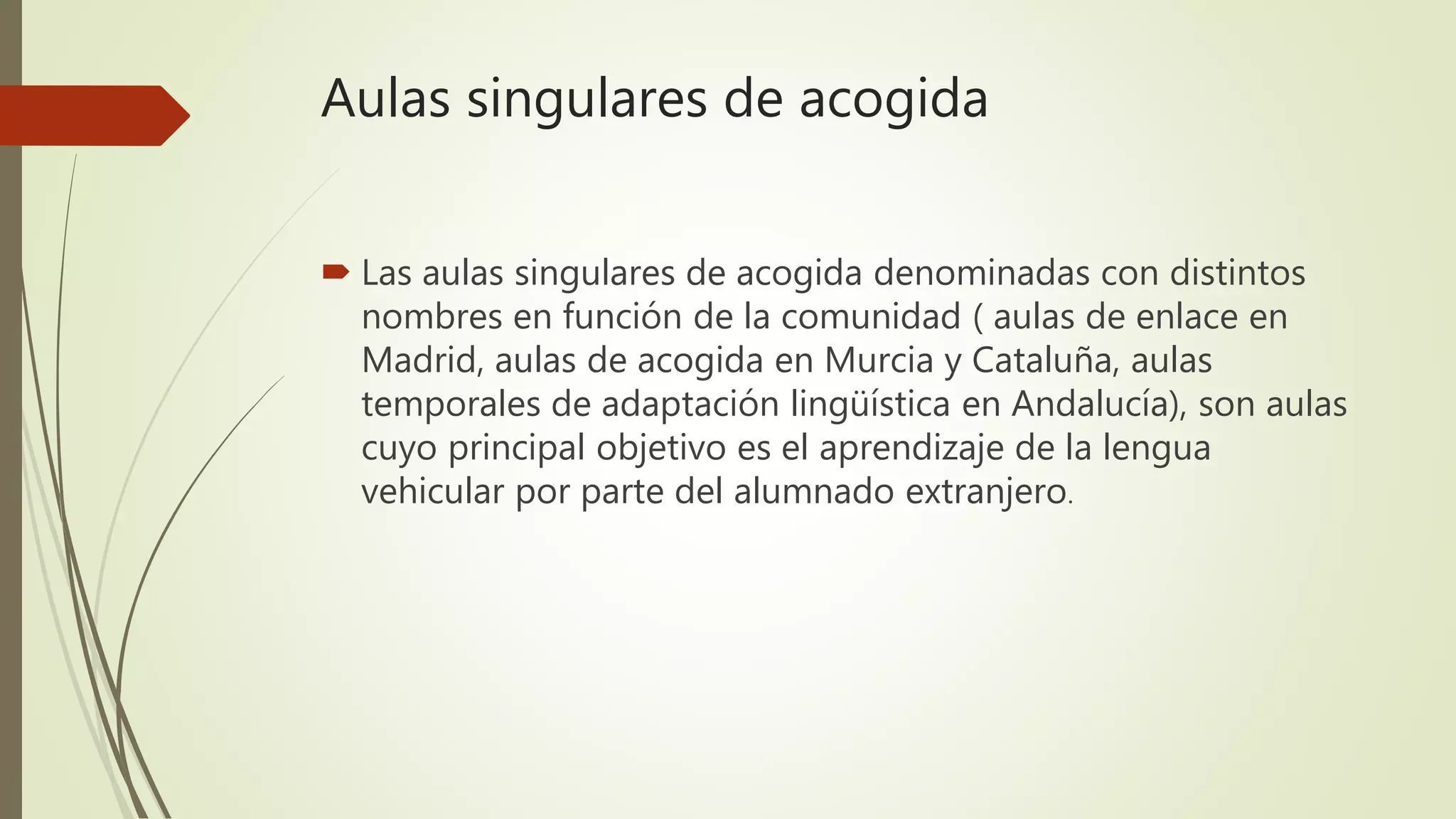 Aulas singulares de acogida
 Las aulas singulares de acogida denominadas con distintos
nombres en función de la comunidad ( aulas de enlace en
Madrid, aulas de acogida en Murcia y Cataluña, aulas
temporales de adaptación lingüística en Andalucía), son aulas
cuyo principal objetivo es el aprendizaje de la lengua
vehicular por parte del alumnado extranjero.
 