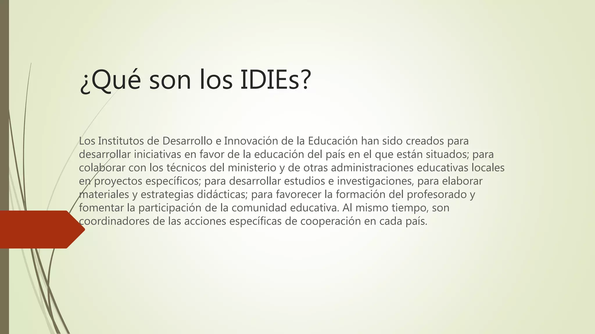 ¿Qué son los IDIEs?
Los Institutos de Desarrollo e Innovación de la Educación han sido creados para
desarrollar iniciativas en favor de la educación del país en el que están situados; para
colaborar con los técnicos del ministerio y de otras administraciones educativas locales
en proyectos específicos; para desarrollar estudios e investigaciones, para elaborar
materiales y estrategias didácticas; para favorecer la formación del profesorado y
fomentar la participación de la comunidad educativa. Al mismo tiempo, son
coordinadores de las acciones específicas de cooperación en cada país.
 