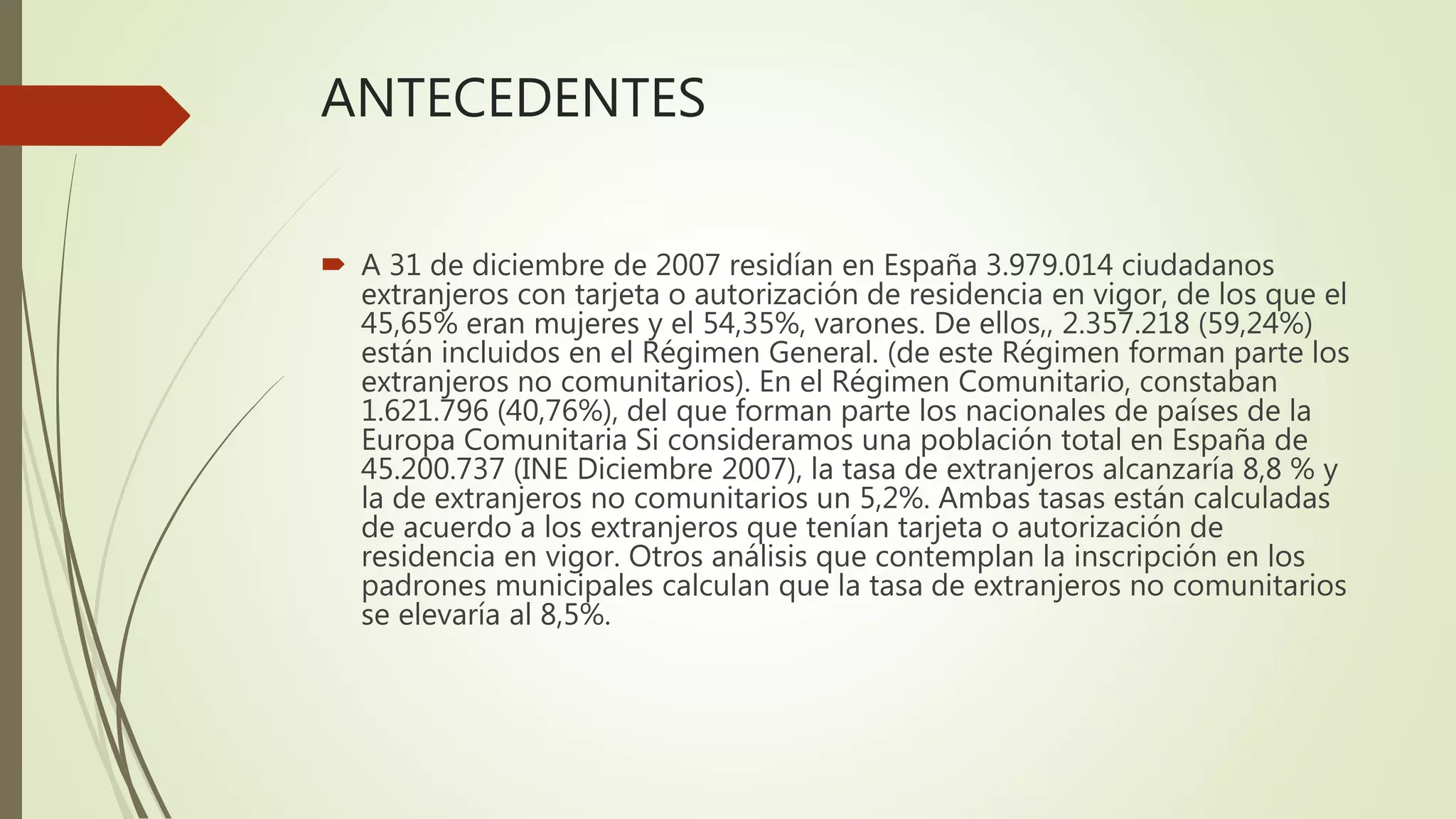 ANTECEDENTES
 A 31 de diciembre de 2007 residían en España 3.979.014 ciudadanos
extranjeros con tarjeta o autorización de residencia en vigor, de los que el
45,65% eran mujeres y el 54,35%, varones. De ellos,, 2.357.218 (59,24%)
están incluidos en el Régimen General. (de este Régimen forman parte los
extranjeros no comunitarios). En el Régimen Comunitario, constaban
1.621.796 (40,76%), del que forman parte los nacionales de países de la
Europa Comunitaria Si consideramos una población total en España de
45.200.737 (INE Diciembre 2007), la tasa de extranjeros alcanzaría 8,8 % y
la de extranjeros no comunitarios un 5,2%. Ambas tasas están calculadas
de acuerdo a los extranjeros que tenían tarjeta o autorización de
residencia en vigor. Otros análisis que contemplan la inscripción en los
padrones municipales calculan que la tasa de extranjeros no comunitarios
se elevaría al 8,5%.
 