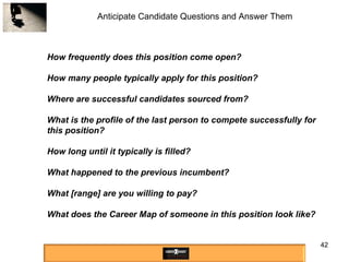 Anticipate Candidate Questions and Answer Them How frequently does this position come open?  How many people typically apply for this position? Where are successful candidates sourced from? What is the profile of the last person to compete successfully for this position? How long until it typically is filled?  What happened to the previous incumbent? What [range] are you willing to pay? What does the Career Map of someone in this position look like? 