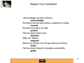 Respect Your Candidates - Acknowledge me ( ALL  actions). acknowledge Promise to let me know when a selection is made. commit Promise to protect my data protect Tell me what comes next.  disclose Offer me ‘Status’.  respond When you  Screen  me, Tell  me  what you learned. share -Tell me what it takes to compete successfully. guide 
