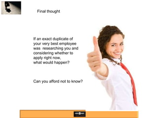 Final thought If an exact duplicate of  your very best employee was  researching you and considering whether to apply right now, what would happen? Can you afford not to know? 