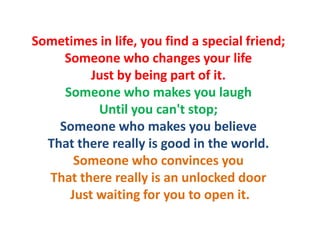 Sometimes in life, you find a special friend;
     Someone who changes your life
          Just by being part of it.
     Someone who makes you laugh
           Until you can't stop;
    Someone who makes you believe
  That there really is good in the world.
       Someone who convinces you
  That there really is an unlocked door
      Just waiting for you to open it.
 