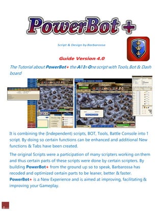 1
Script & Design by Barbarossa
Guide Version 4.0
The Tutorial about PowerBot+ the All In One script with Tools,Bot & Dash
board
It is combining the (Independent) scripts, BOT, Tools, Battle Console into 1
script. By doing so certain functions can be enhanced and additional New
functions & Tabs have been created.
The original Scripts were a participation of many scripters working on them
and thus certain parts of these scripts were done by certain scripters. By
building PowerBot+ from the ground up so to speak, Barbarossa has
recoded and optimized certain parts to be leaner, better & faster.
PowerBot+ is a New Experience and is aimed at improving, facilitating &
improving your Gameplay.
 