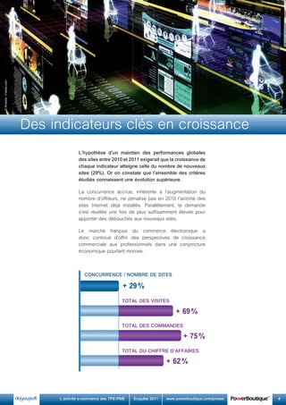 L’hypothèse	 d’un	 maintien	 des	 performances	 globales	
des	sites	entre	2010	et	2011	exigerait	que	la	croissance	de	
chaque	indicateur	atteigne	celle	du	nombre	de	nouveaux	
sites	(29%).	Or	on	constate	que	l’ensemble	des	critères	
étudiés	connaissent	une	évolution	supérieure.
La concurrence accrue, inhérente à l’augmentation du
nombre d’offreurs, ne pénalise pas en 2010 l’activité des
sites Internet déjà installés. Parallèlement, la demande
s’est révélée une fois de plus suffisamment élevée pour
apporter des débouchés aux nouveaux sites.
Le marché français du commerce électronique a
donc continué d’offrir des perspectives de croissance
commerciale aux professionnels dans une conjoncture
économique pourtant morose.
COnCurrEnCE	/	nOMbrE	dE	siTEs
+ 29%
+ 69%
+ 75%
+ 62%
TOTaL	dEs	visiTEs
TOTaL	dEs	COMMandEs
TOTaL	du	ChiffrE	d’affairEs
©Nmedia-Fotolia.com
	 L’activité	e-commerce	des	TPE-PME	 Enquête	2011	 www.powerboutique.com/presse	 4
Des indicateurs clés en croissance
 