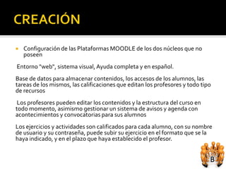    Configuración de las Plataformas MOODLE de los dos núcleos que no
    poseen
Entorno "web", sistema visual, Ayuda completa y en español.
Base de datos para almacenar contenidos, los accesos de los alumnos, las
tareas de los mismos, las calificaciones que editan los profesores y todo tipo
de recursos
 Los profesores pueden editar los contenidos y la estructura del curso en
todo momento, asimismo gestionar un sistema de avisos y agenda con
acontecimientos y convocatorias para sus alumnos
Los ejercicios y actividades son calificados para cada alumno, con su nombre
de usuario y su contraseña, puede subir su ejercicio en el formato que se la
haya indicado, y en el plazo que haya establecido el profesor.
 