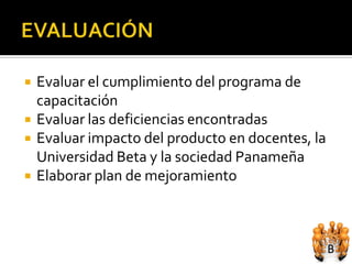    Evaluar el cumplimiento del programa de
    capacitación
   Evaluar las deficiencias encontradas
   Evaluar impacto del producto en docentes, la
    Universidad Beta y la sociedad Panameña
   Elaborar plan de mejoramiento
 