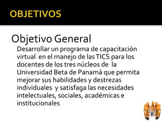 Objetivo General
 Desarrollar un programa de capacitación
 virtual en el manejo de las TICS para los
 docentes de los tres núcleos de la
 Universidad Beta de Panamá que permita
 mejorar sus habilidades y destrezas
 individuales y satisfaga las necesidades
 intelectuales, sociales, académicas e
 institucionales
 