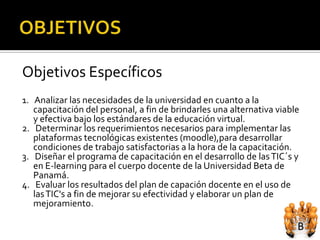 Objetivos Específicos
1. Analizar las necesidades de la universidad en cuanto a la
   capacitación del personal, a fin de brindarles una alternativa viable
   y efectiva bajo los estándares de la educación virtual.
2. Determinar los requerimientos necesarios para implementar las
   plataformas tecnológicas existentes (moodle),para desarrollar
   condiciones de trabajo satisfactorias a la hora de la capacitación.
3. Diseñar el programa de capacitación en el desarrollo de las TIC´s y
   en E-learning para el cuerpo docente de la Universidad Beta de
   Panamá.
4. Evaluar los resultados del plan de capación docente en el uso de
   las TIC's a fin de mejorar su efectividad y elaborar un plan de
   mejoramiento.
 