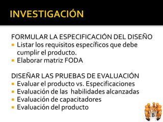 FORMULAR LA ESPECIFICACIÓN DEL DISEÑO
 Listar los requisitos específicos que debe
  cumplir el producto.
 Elaborar matriz FODA

DISEÑAR LAS PRUEBAS DE EVALUACIÓN
 Evaluar el producto vs. Especificaciones
 Evaluación de las habilidades alcanzadas
 Evaluación de capacitadores
 Evaluación del producto
 
