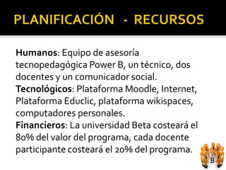 Humanos: Equipo de asesoría
tecnopedagógica Power B, un técnico, dos
docentes y un comunicador social.
Tecnológicos: Plataforma Moodle, Internet,
Plataforma Educlic, plataforma wikispaces,
computadores personales.
Financieros: La universidad Beta costeará el
80% del valor del programa, cada docente
participante costeará el 20% del programa.
 