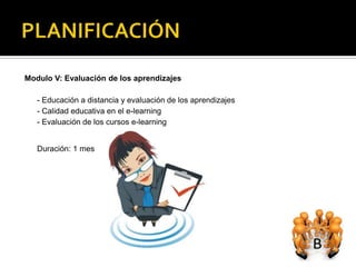 Modulo V: Evaluación de los aprendizajes

   - Educación a distancia y evaluación de los aprendizajes
   - Calidad educativa en el e-learning
   - Evaluación de los cursos e-learning


   Duración: 1 mes
 