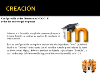 Configuración de las Plataformas MOODLE
de los dos núcleos que no poseen



    Adaptada a la formación y empleada como complemento a
    la tarea docente en multitud de centros de enseñanza en
    todo el mundo.

    Para su configuración se requiere: un servidor de alojamiento "web" (puede ser
    local o en "Internet") que cuente con el servidor Apache y un sistema de bases
    de datos como Mysql. Sobre el servidor se instala la plataforma "Moodle", la
    cual se descarga del sitio moodle.org y su última versión estable es la1.5.4.
 