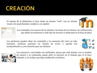 El manejo de la plataforma se hace desde un entorno "web", con un sistema
visual y de ayuda bastante completa y en español.

           Los contenidos, los accesos de los alumnos, las tareas de los mismos, las calificaciones
               que editan los profesores y todo tipo de recursos se almacenan en la base de datos.


Los profesores pueden editar los contenidos y la estructura del curso en todo
momento, asimismo gestionar un sistema de avisos y agenda con
acontecimientos y convocatorias para sus alumnos.

          Los ejercicios y actividades son calificados, puesto que cada alumno, con su nombre
          de usuario y su contraseña, puede subir su ejercicio en el formato que se la haya
          indicado, y en el plazo que haya establecido el profesor.
 