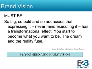 Brand Vision
 MUST BE:
 So big, so bold and so audacious that
  expressing it – never mind executing it – has
  a transformational effect. You start to
  become what you want to be. The dream
  and the reality fuse.
                             Source: Kevin Clancy, Copernicus, Counter Intuitive


         i.e. YOU NEED A BIG HAIRY VISION
 