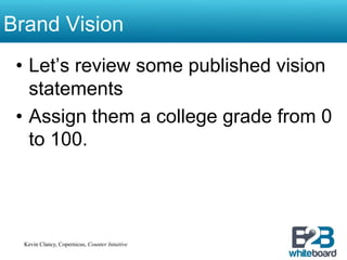 Brand Vision
 •  Let’s review some published vision
    statements
 •  Assign them a college grade from 0
    to 100.




  Kevin Clancy, Copernicus, Counter Intuitive
 