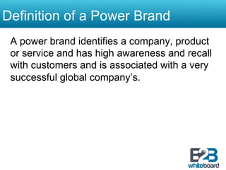 Definition of a Power Brand
 A power brand identifies a company, product
 or service and has high awareness and recall
 with customers and is associated with a very
 successful global company’s.
 