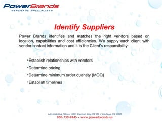 Identify Suppliers
Power Brands identifies and matches the right vendors based on
location, capabilities and cost efficiencies. We supply each client with
vendor contact information and it is the Client’s responsibility:
•Establish relationships with vendors
•Determine pricing
•Determine minimum order quantity (MOQ)
•Establish timelines
 