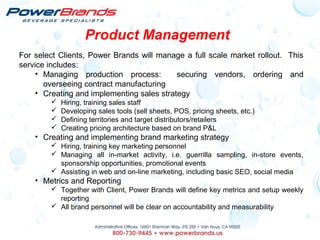 Product Management
For select Clients, Power Brands will manage a full scale market rollout. This
service includes:
• Managing production process: securing vendors, ordering and
overseeing contract manufacturing
• Creating and implementing sales strategy
 Hiring, training sales staff
 Developing sales tools (sell sheets, POS, pricing sheets, etc.)
 Defining territories and target distributors/retailers
 Creating pricing architecture based on brand P&L
• Creating and implementing brand marketing strategy
 Hiring, training key marketing personnel
 Managing all in-market activity, i.e. guerrilla sampling, in-store events,
sponsorship opportunities, promotional events
 Assisting in web and on-line marketing, including basic SEO, social media
• Metrics and Reporting
 Together with Client, Power Brands will define key metrics and setup weekly
reporting
 All brand personnel will be clear on accountability and measurability
 