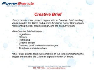 Creative Brief
•Every development project begins with a Creative Brief meeting,
which includes the Client and a cross-functional Power Brands team
representing the lab, graphic design, and the executive team.
•The Creative Brief will cover:
• Ingredients
• Flavors
• Packaging
• Graphic design
• Cost and retail price estimates/targets
• Timelines and deliverables
•The Power Brands team will complete an A1 form summarizing the
project and email to the Client for signature within 24 hours.
 