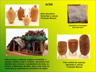 Bule decorativo  Sementes e cascas Produção   Manual Pote vertical de cupuaçu Sementes e cascas  Produção Manual ACRE Feito em látex coalhado, tingido e modelado, o artesão, Antônio José A. Teixeira, reproduziu com detalhes seu universo: a exuberância da mata, os bichos, o defumador de látex. Aqui a arte exibe os contornos da subsistência econômica da região. Almofada em tecelagem dos Huni Kunî.   