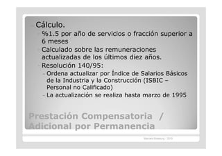 —   Cálculo.
    ◦ %1.5 por año de servicios o fracción superior a
      6 meses
    ◦ Calculado sobre las remuneraciones
      actualizadas de los últimos diez años.
    ◦ Resolución 140/95:
     – Ordena actualizar por Índice de Salarios Básicos
       de la Industria y la Construcción (ISBIC –
       Personal no Calificado)
     – La actualización se realiza hasta marzo de 1995


Prestación Compensatoria /
Adicional por Permanencia
                                       Marcelo Brasburg - 2010
 