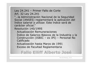 —   Ley 24.241 – Primer Fallo de Corte
—   Art. 32 Ley 24.241
—   “…la Administración Nacional de la Seguridad
    Social (ANSES) reglamentará la aplicación del
    índice salarial a utilizar. Este índice será de
    carácter oficial.”
—   Resolución 140/1995
     ◦ Actualización Remuneraciones
     ◦ Índice de Salarios Básicos de la Industria y la
       Construcción (ISBIC – ex IPI) – Personal No
       Calificado
     ◦ Actualización hasta Marzo de 1991
     ◦ Exceso de Facultad Reglamentaria

         Fallo Elliff Alberto José
                                        Marcelo Brasburg - 2010
 