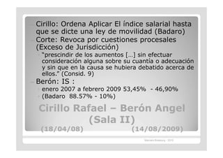 — Cirillo: Ordena Aplicar El índice salarial hasta
  que se dicte una ley de movilidad (Badaro)
— Corte: Revoca por cuestiones procesales
  (Exceso de Jurisdicción)
    ◦ “prescindir de los aumentos […] sin efectuar
      consideración alguna sobre su cuantía o adecuación
      y sin que en la causa se hubiera debatido acerca de
      ellos.” (Consid. 9)
—   Berón: IS :
    ◦ enero 2007 a febrero 2009 53,45% - 46,90%
    ◦ (Badaro 88.57% - 10%)

    Cirillo Rafael – Berón Angel
              (Sala II)
     (18/04/08)                    (14/08/2009)
                                        Marcelo Brasburg - 2010
 