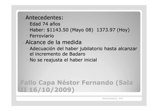 —   Antecedentes:
    ◦ Edad 74 años
    ◦ Haber: $1143.50 (Mayo 08) 1373.97 (Hoy)
    ◦ Ferroviario
—   Alcance de la medida
    ◦ Adecuación del haber jubilatorio hasta alcanzar
      el incremento de Badaro
    ◦ No se reajusta el haber inicial




Fallo Capa Néstor Fernando (Sala
II 16/10/2009)
                                     Marcelo Brasburg - 2010
 