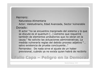 —   Herrero:
    ◦ Naturaleza Alimentaria
    ◦ Actor: Valetudinario, Edad Avanzada, Sector Vulnerable
—   Dorado:
    ◦ El actor “no se encuentra marginado del sistema y lo que
      se discute es el quantum […] extremo que requerirá
      también de elementos probatorios que no obran en la
      causa.” No solicito las actuaciones administrativas. La
      medida vulneraría reglas del debido proceso adjetivo “…
      salvo existencia de prueba concluyente…”
    ◦ Fernandez: De nada sirve el ajuste de un haber
      previsional, cuándo ya no exista quien habrá de recibirlo

Fallo Capa – Peligro en la Demora
                                            Marcelo Brasburg - 2010
 